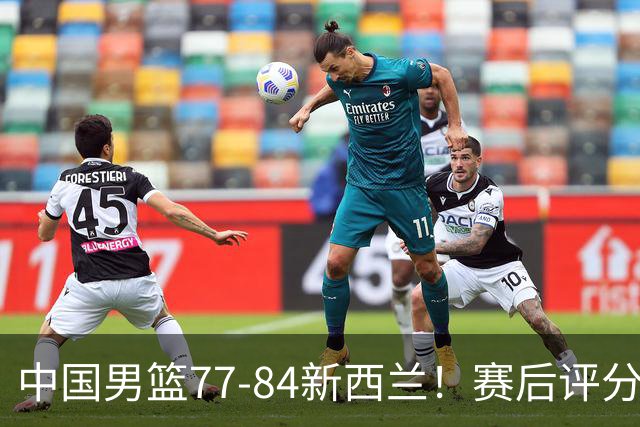 中国男篮77-84新西兰！赛后评分：4人满分 3人优秀 1人7中0严重拉胯
